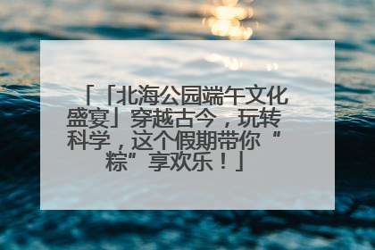 「北海公园端午文化盛宴」穿越古今，玩转科学，这个假期带你“粽”享欢乐！