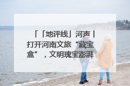 「地评线」河声丨打开河南文旅“藏宝盒”，文明瑰宝澎湃发展“豫动能”