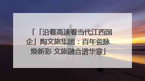 「沿着高速看当代江西国企」陶文旅集团：百年瓷脉焕新彩 文旅融合谱华章