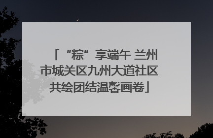 “粽”享端午 兰州市城关区九州大道社区共绘团结温馨画卷