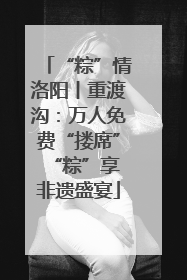 “粽”情洛阳丨重渡沟：万人免费“搂席” “粽”享非遗盛宴