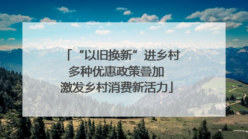 “以旧换新”进乡村 多种优惠政策叠加 激发乡村消费新活力