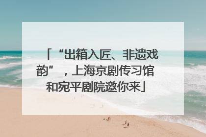 “出箱入匠、非遗戏韵”，上海京剧传习馆和宛平剧院邀你来