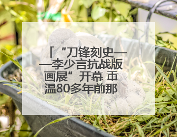 “刀锋刻史——李少言抗战版画展”开幕 重温80多年前那段难忘历史