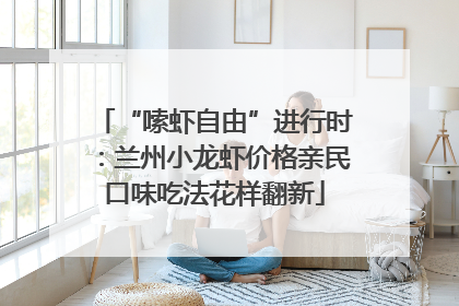 “嗦虾自由”进行时：兰州小龙虾价格亲民口味吃法花样翻新