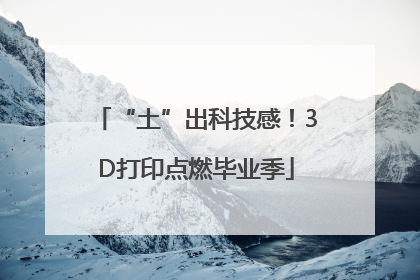 “土”出科技感！3D打印点燃毕业季