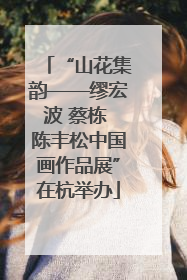 “山花集韵——缪宏波 蔡栋 陈丰松中国画作品展”在杭举办