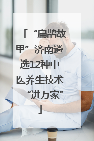 “扁鹊故里”济南遴选12种中医养生技术“进万家”