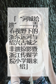 “河城拾遗”——青春视野下的浙东运河与绍兴古城之非遗掠影暨浙江传媒学院小学期来绍