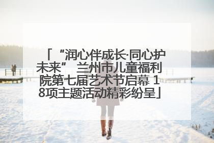 “润心伴成长·同心护未来” 兰州市儿童福利院第七届艺术节启幕 18项主题活动精彩纷呈