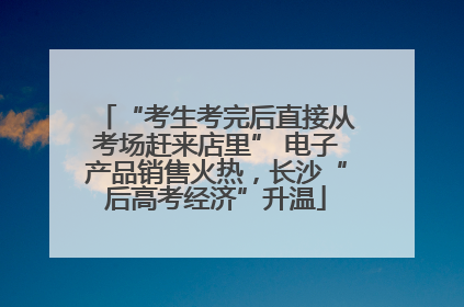 “考生考完后直接从考场赶来店里” 电子产品销售火热，长沙“后高考经济”升温