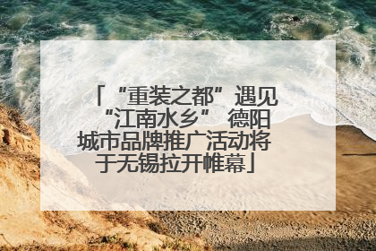 “重装之都”遇见“江南水乡” 德阳城市品牌推广活动将于无锡拉开帷幕