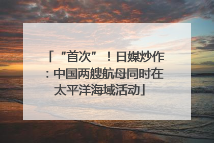 “首次”！日媒炒作：中国两艘航母同时在太平洋海域活动