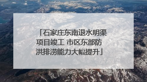 石家庄东南退水明渠项目竣工 市区东部防洪排涝能力大幅提升