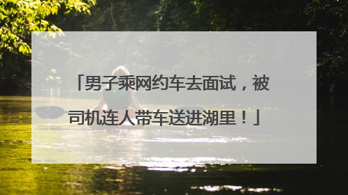 男子乘网约车去面试，被司机连人带车送进湖里！