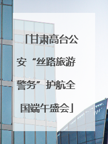 甘肃高台公安“丝路旅游警务”护航全国端午盛会