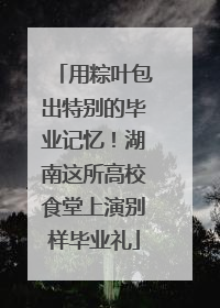 用粽叶包出特别的毕业记忆！湖南这所高校食堂上演别样毕业礼