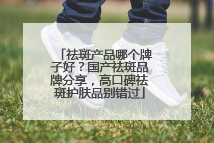 祛斑产品哪个牌子好？国产祛斑品牌分享，高口碑祛斑护肤品别错过
