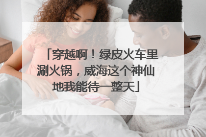 穿越啊！绿皮火车里涮火锅，威海这个神仙地我能待一整天