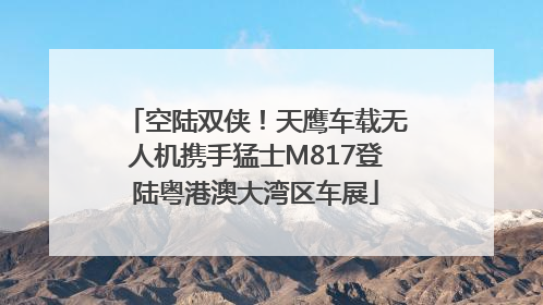 空陆双侠！天鹰车载无人机携手猛士M817登陆粤港澳大湾区车展