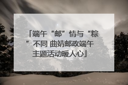 端午“邮”情与“粽”不同 曲靖邮政端午主题活动暖人心