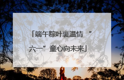 端午粽叶裹温情 “六一”童心向未来