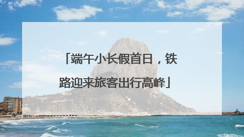 端午小长假首日，铁路迎来旅客出行高峰