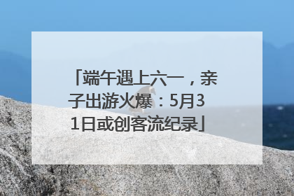 端午遇上六一，亲子出游火爆：5月31日或创客流纪录