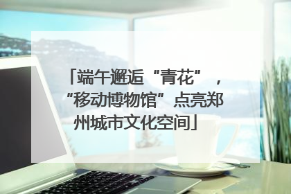 端午邂逅“青花”，“移动博物馆”点亮郑州城市文化空间
