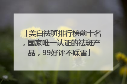 美白祛斑排行榜前十名，国家唯一认证的祛斑产品，99好评不踩雷