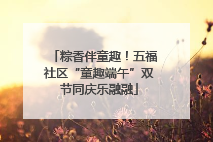粽香伴童趣！五福社区“童趣端午”双节同庆乐融融