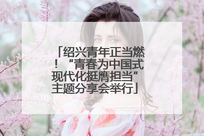 绍兴青年正当燃！“青春为中国式现代化挺膺担当”主题分享会举行