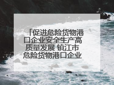 促进危险货物港口企业安全生产高质量发展 镇江市危险货物港口企业安全联盟成立