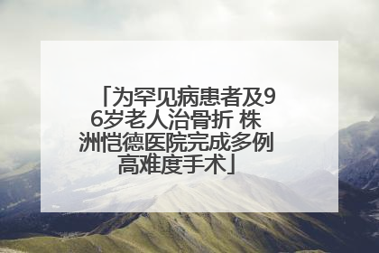 为罕见病患者及96岁老人治骨折 株洲恺德医院完成多例高难度手术