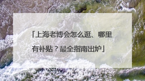 上海老博会怎么逛、哪里有补贴？最全指南出炉