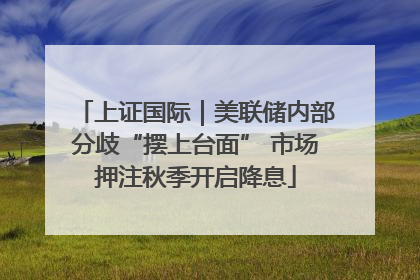 上证国际｜美联储内部分歧“摆上台面” 市场押注秋季开启降息