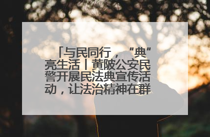 与民同行，“典”亮生活丨黄陂公安民警开展民法典宣传活动，让法治精神在群众心中落地生根