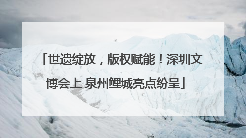 世遗绽放，版权赋能！深圳文博会上 泉州鲤城亮点纷呈