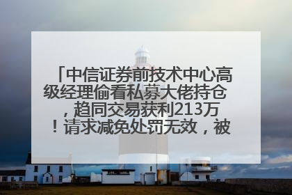 中信证券前技术中心高级经理偷看私募大佬持仓，趋同交易获利213万！请求减免处罚无效，被罚没426万