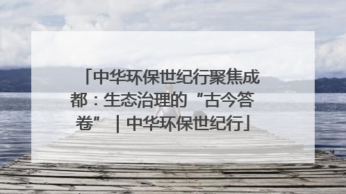 中华环保世纪行聚焦成都：生态治理的“古今答卷”｜中华环保世纪行