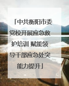中共衡阳市委党校开展应急救护培训 赋能领导干部应急处突能力提升