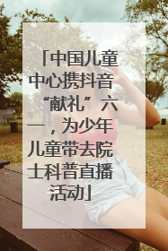 中国儿童中心携抖音“献礼”六一，为少年儿童带去院士科普直播活动
