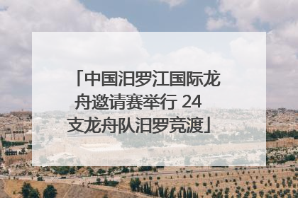 中国汨罗江国际龙舟邀请赛举行 24支龙舟队汨罗竞渡