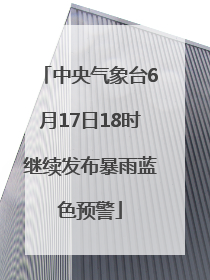 中央气象台6月17日18时继续发布暴雨蓝色预警