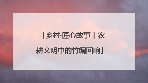 乡村·匠心故事丨农耕文明中的竹编回响