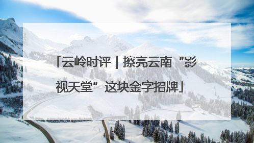 云岭时评｜擦亮云南“影视天堂”这块金字招牌
