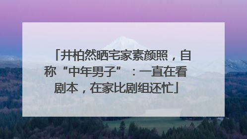 井柏然晒宅家素颜照，自称“中年男子”：一直在看剧本，在家比剧组还忙