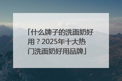 什么牌子的洗面奶好用？2025年十大热门洗面奶好用品牌