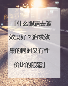 什么眼霜去皱效果好？追求效果的同时又有性价比的眼霜