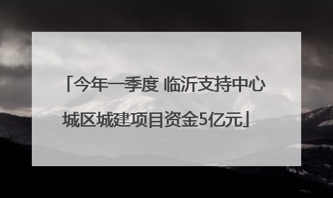 今年一季度 临沂支持中心城区城建项目资金5亿元
